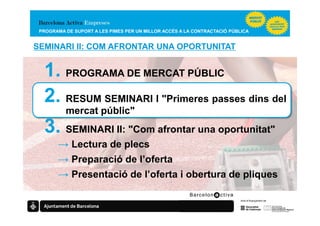 PROGRAMA DE SUPORT A LES PIMES PER UN MILLOR ACCÉS A LA CONTRACTACIÓ PÚBLICA


SEMINARI II: COM AFRONTAR UNA OPORTUNITAT


  1. PROGRAMA DE MERCAT PÚBLIC
  2. RESUM SEMINARI I "Primeres passes dins del
          mercat públic"
  3. SEMINARI II: "Com afrontar una oportunitat"
       → Lectura de plecs
       → Preparació de l’oferta
       → Presentació de l’oferta i obertura de pliques
 