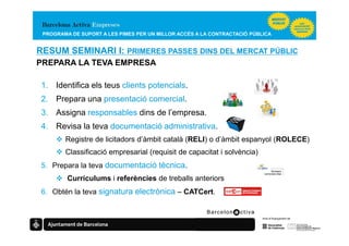 PROGRAMA DE SUPORT A LES PIMES PER UN MILLOR ACCÉS A LA CONTRACTACIÓ PÚBLICA


RESUM SEMINARI I: PRIMERES PASSES DINS DEL MERCAT PÚBLIC
PREPARA LA TEVA EMPRESA

 1. Identifica els teus clients potencials.
 2. Prepara una presentació comercial.
 3. Assigna responsables dins de l’empresa.
 4. Revisa la teva documentació administrativa.
        Registre de licitadors d’àmbit català (RELI) o d’àmbit espanyol (ROLECE)
        Classificació empresarial (requisit de capacitat i solvència)
 5. Prepara la teva documentació tècnica.
         Currículums i referències de treballs anteriors
 6. Obtén la teva signatura electrònica – CATCert.
 