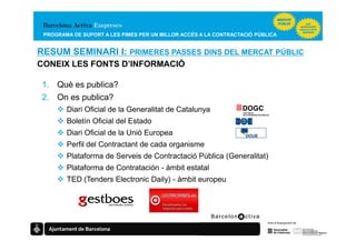 PROGRAMA DE SUPORT A LES PIMES PER UN MILLOR ACCÉS A LA CONTRACTACIÓ PÚBLICA


RESUM SEMINARI I: PRIMERES PASSES DINS DEL MERCAT PÚBLIC
CONEIX LES FONTS D’INFORMACIÓ

 1. Què es publica?
 2. On es publica?
        Diari Oficial de la Generalitat de Catalunya
        Boletín Oficial del Estado
        Diari Oficial de la Unió Europea
        Perfil del Contractant de cada organisme
        Plataforma de Serveis de Contractació Pública (Generalitat)
        Plataforma de Contratación - àmbit estatal
        TED (Tenders Electronic Daily) - àmbit europeu
 