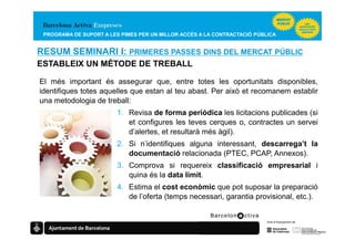 PROGRAMA DE SUPORT A LES PIMES PER UN MILLOR ACCÉS A LA CONTRACTACIÓ PÚBLICA


RESUM SEMINARI I: PRIMERES PASSES DINS DEL MERCAT PÚBLIC
ESTABLEIX UN MÈTODE DE TREBALL

El més important és assegurar que, entre totes les oportunitats disponibles,
identifiques totes aquelles que estan al teu abast. Per això et recomanem establir
una metodologia de treball:
                         1. Revisa de forma periòdica les licitacions publicades (si
                            et configures les teves cerques o, contractes un servei
                            d’alertes, et resultarà més àgil).
                         2. Si n’identifiques alguna interessant, descarrega’t la
                            documentació relacionada (PTEC, PCAP, Annexos).
                         3. Comprova si requereix classificació empresarial i
                            quina és la data límit.
                         4. Estima el cost econòmic que pot suposar la preparació
                            de l’oferta (temps necessari, garantia provisional, etc.).
 