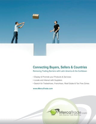 Connecting Buyers, Sellers & Countries
Removing Trading Barriers with Latin America & the Caribbean

• Display & Promote your Products & Services
• Locate and Interact with Suppliers
• Search for Tradeshows, Franchises, Real Estate & Tax Free Zones

www.MercaTrade.com
 