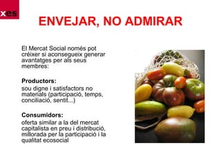 ENVEJAR, NO ADMIRAR
El Mercat Social només pot
créixer si aconsegueix generar
avantatges per als seus
membres:
Productors:
sou digne i satisfactors no
materials (participació, temps,
conciliació, sentit...)
Consumidors:
oferta similar a la del mercat
capitalista en preu i distribució,
millorada per la participació i la
qualitat ecosocial
 