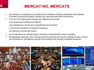 MERCAT NO, MERCATS
 El mercat és un mecanisme de coordinació de múltiples iniciatives autònomes amb l’objectiu
d’orientar la producció de béns i serveis cap a les demandes dels consumidors.
 Fins ara hi ha hagut quatre principis per organitzar l’economia:
a) la reciprocitat a través de la simetria,
b) la redistribució a través de la centralització de l’excedent,
c) l’economia domèstica a través de l’autarquia
d) l’intercanvi a través del mercat
 Hi ha molts tipus de mercats (locals, nacionals o internacionals; lliures o regulats)
 El capitalisme entronitza com a principi econòmic dominant el mercat; el treball, la terra i el diner
són convertits en mercaderies i passem de societats amb mercats a societats de mercat
 