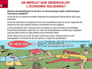 UN MERCAT QUE DESENVOLUPI
L’ECONOMIA SOLIDÀRIA?
Quines característiques ha de tenir un mercat perquè ajudi a desenvolupar
l’economia solidària?
a) Ha de ser un mercat controlat mitjançant la participació democràtica dels seus
membres
b) Ha de combinar la cooperació amb una competència que ha de ser regulada per
preservar els seus efectes positius minimitzant-ne els negatius
c) Els participants han d’actuar amb una lògica en què la recerca d’avantatges
econòmics particulars operi dins un marc de consideracions morals que impedeixi
que cap dels actors no vegi perillar el seu benestar bàsic
d) Els intercanvis no s’han de regir només per preus, menys encara si són
autoregulats; el mercat Ha de ser també un espai de socialització
 