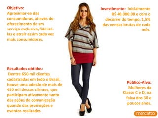 Objetivo:                       Investimento: Inicialmente
Aproximar-se das                      R$ 48.000,00 e com o
consumidoras, através do           decorrer do tempo, 1,5%
oferecimento de um               das vendas brutas de cada
serviço exclusivo, fidelizá-                          mês.
las e atrair assim cada vez
mais consumidoras.




Resultados obtidos:
 Dentre 650 mil clientes
cadastradas em todo o Brasil,
                                             Público-Alvo:
houve uma adesão de mais de
                                              Mulheres da
450 mil dessas clientes, que
                                           Classe C e D, na
participam ativamente tanto
                                             faixa dos 30 e
das ações de comunicação
                                              poucos anos.
quando das promoções e
eventos realizados
 