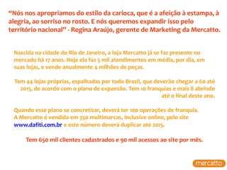 “Nós nos apropriamos do estilo da carioca, que é a afeição à estampa, à
alegria, ao sorriso no rosto. E nós queremos expandir isso pelo
território nacional” - Regina Araújo, gerente de Marketing da Mercatto.


 Nascida na cidade do Rio de Janeiro, a loja Mercatto já se faz presente no
 mercado há 17 anos. Hoje ela faz 5 mil atendimentos em média, por dia, em
 suas lojas, e vende anualmente 4 milhões de peças.

 Tem 44 lojas próprias, espalhadas por todo Brasil, que deverão chegar a 60 até
   2015, de acordo com o plano de expansão. Tem 10 franquias e mais 8 abrindo
                                                           até o final deste ano.

 Quando esse plano se concretizar, deverá ter 100 operações de franquia.
 A Mercatto é vendida em 350 multimarcas, inclusive online, pelo site
 www.dafiti.com.br e este número deverá duplicar até 2015.

     Tem 650 mil clientes cadastrados e 90 mil acessos ao site por mês.
 