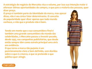 A estratégia de negócio da Mercatto visa o volume, por isso sua intenção maior é
oferecer ótimas oportunidades de compra, o que para a maioria das pessoas, quer
dizer preço.
O preço é também parte da identidade da marca, mas apesar
disso, não é seu único fator determinante. O conceito
de popularidade quer dizer apenas que todo mundo
conhece, e não que o produto não é bom.


 Tendo em mente que a sua consumidora final é
 também uma grande consumidora do mundo das
 celebridades, a Mercatto passou a investir pesado,
 desde 1995, nas campanhas publicitárias, que desde
 então sempre têm como estrela principal uma atriz
 em evidência.
 O que torna a marca tão pujante é um
 posicionamento claro e bem definido, sem dúvidas
 sobre o que é a marca, o que se pretende e que
 público quer atingir.
 
