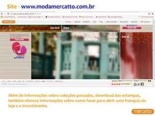 Site - www.modamercatto.com.br




Além de informações sobre coleções passadas, download das estampas,
também oferece informações sobre como fazer para abrir uma franquia da
loja e o investimento.
 