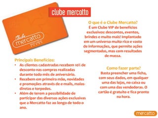 O que é o Clube Mercatto?
                                           É um Clube VIP de benefícios
                                          exclusivos: descontos, eventos,
                                         brindes e muito mais! Implantado
                                        em um universo muito rico e vasto
                                        de informações, que permite ações
                                        segmentadas, mas com resultados
                                                     de massa.
Principais Benefícios:
• As clientes cadastradas recebem 10% de
  desconto nas compras realizadas                      Como fazer parte?
  durante todo mês de aniversário.                 Basta preencher uma ficha,
• Recebem em primeira mão, novidades              com seus dados, em qualquer
  e promoções através de e-mails, malas-            uma das lojas, no caixa ou
  diretas e torpedos.                              com uma das vendedoras. O
• Além de terem a possibilidade de                cartão é gratuito e fica pronto
  participar das diversas ações exclusivas                   na hora.
  que a Mercatto faz ao longo de todo o
  ano.
 