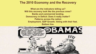 The 2010 Economy and the Recovery What are the indicators telling us? Will this recovery look like the previous ones? Banks and commercial lending. Democracy in Deficit: Does it really matter? Patterns across the nation 	Employment, GDP Growth, Voting with their feet. Bottom line.    