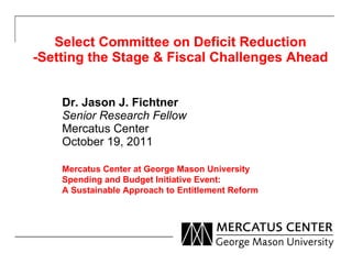 Select Committee on Deficit Reduction -Setting the Stage & Fiscal Challenges Ahead Dr. Jason J. Fichtner Senior Research Fellow Mercatus Center October 19, 2011 Mercatus Center at George Mason University Spending and Budget Initiative Event: A Sustainable Approach to Entitlement Reform 