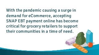 With the pandemic causing a surge in
demand for eCommerce, accepting
SNAP EBT payment online has become
critical for grocery retailers to support
their communities in a time of need.
 