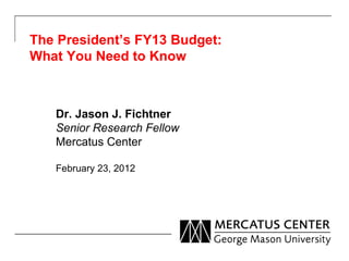 The President’s FY13 Budget: What You Need to Know Dr. Jason J. Fichtner Senior Research Fellow Mercatus Center February 23, 2012 
