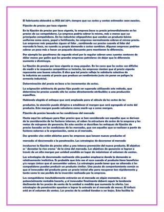 El fabricante obtendrá su ROI del 20% siempre que sus costos y ventas estimados sean exactos.
Fijación de precios por tasa vigente
En la fijación de precios por tasa vigente, la empresa basa su precio primordialmente en los
precios de sus competidores. La empresa podría cobrar lo mismo, más o menos que sus
principales competidores. En las industrias oligopolistas que venden un producto básico
uniforme como acero, papel o fertilizante, las empresas normalmente cobran el mismo precio.
Las empresas más pequeñas siguen al líder , cambiando sus precios cuando el líder del
mercado lo hace, no cuando su propia demanda o costos cambian. Algunas empresas podrían
cobrar un poco más o hacer un pequeño descuento pero mantienen la diferencia.
Por ejemplo las gasolineras de segundo nivel por lo regular cobran unos cuantos centavos de
dólar menos por galón que las grandes empresas petroleras sin dejar que la diferencia
aumente o disminuya.
La fijación de precios por tasa vigente es muy popular. En los casos que los costos son difíciles
de medir o la respuesta competitiva es incierta, las empresas sienten que el precio vigente
representa una buena solución. E dice que tal precio refleja la sabiduría colectiva de
la industria en cuanto al precio que produce un rendimiento justo sin poner en peligro la
armonía industrial.
Determinación del precio en base a los incrementos de costos.
La asignación arbitraria de gastos fijos puede ser superada utilizando este método, que
determina los precios usando sólo los costos directamente atribuibles a una producción
específica.
Habiendo elegido el enfoque que será empleado para el cálculo de los costos de los
productos, la atención puede dirigirse a establecer el margen que será agregado al costo del
producto. Este margen puede calcularse como mark-up o como margen.
Fijación de precios basada en las condiciones del mercado
Hasta aquí los enfoques para fijar precios que se han considerado son aquellos que se derivan
de la consideración de los factores internos, al saber: la estructura de costos de la empresa y las
metas de márgenes de ganancia. En esta sección se describen los enfoques de fijación de
precios basados en las condiciones de los mercados, que son aquellos que se realizan a partir de
factores externos a la organización, como es el mercado.
Dos grandes vías están abiertas para las empresas que lanzan nuevos productos al
mercado: el descremado o la penetración. Las estrategias de descremar el mercado
involucran la fijación de precios altos y una intensa promoción del nuevo producto. El objetivo
es ' desnatar la rica crema ' de la cima del mercado. Los objetivos de ganancia se logran a
través de un alto margen por unidad vendida en lugar de máximizar el volumen de ventas.
Las estrategias de descremado realmente sólo pueden emplearse donde la demanda es
relativamente inelástica. Es probable que éste sea el caso cuando el producto tiene beneficios
y/o rasgos únicos que el consumidor valora. La estrategia puede tener que ser alterada si los
competidores pueden producir un producto similar. Una pauta de comportamiento común es
que el innovador del producto pone un precio inicial alto para recuperar tan rápidamente y
tanto como le sea posible de la inversión realizada por la empresa.
Los competidores inevitablemente entrarán en el mercado en algún momento, si es
potencialmente rentable hacerlo, y el innovador finalmente deberá seguir la tendencia
declinante de los precios de venta de la unidad a medida que aumenta la oferta. Las
estrategias de penetración apuntan a lograr la entrada en el mercado de masas. El énfasis
está en el volumen de ventas. Los precios de la unidad tienden a ser bajos. Esto facilita la
 