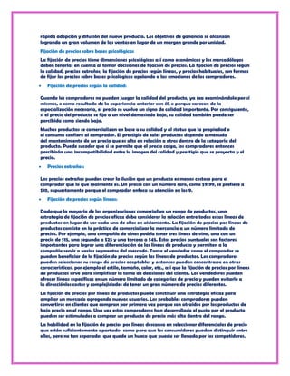 rápida adopción y difusión del nuevo producto. Los objetivos de ganancia se alcanzan
logrando un gran volumen de las ventas en lugar de un margen grande por unidad.
Fijación de precios sobre bases psicológicas
La fijación de precios tiene dimensiones psicológicas así como económicas y los mercadólogos
deben tenerlas en cuenta al tomar decisiones de fijación de precios. La fijación de precios según
la calidad, precios extraños, la fijación de precios según líneas, y precios habituales, son formas
de fijar los precios sobre bases psicológicas apelando a las emociones de los compradores.
   Fijación de precios según la calidad:

Cuando los compradores no pueden juzgar la calidad del producto, ya sea examinándolo por sí
mismos, o como resultado de la experiencia anterior con él, o porque carecen de la
especialización necesaria, el precio se vuelve un signo de calidad importante. Por consiguiente,
si el precio del producto se fija a un nivel demasiado bajo, su calidad también puede ser
percibida como siendo baja.
Muchos productos se comercializan en base a su calidad y al status que la propiedad o
el consumo confiere al comprador. El prestigio de tales productos depende a menudo
del mantenimiento de un precio que es alto en relación a otros dentro de la categoría del
producto. Puede suceder que si se permite que el precio caiga, los compradores entonces
percibirán una incompatibilidad entre la imagen del calidad y prestigio que se proyecta y el
precio.
   Precios extraños:

Los precios extraños pueden crear la ilusión que un producto es menos costoso para el
comprador que lo que realmente es. Un precio con un número raro, como $9,99, se prefiere a
$10, supuestamente porque el comprador enfoca su atención en los 9.
   Fijación de precios según líneas:

Dado que la mayoría de las organizaciones comercializa un rango de productos, una
estrategia de fijación de precios eficaz debe considerar la relación entre todas estas líneas de
productos en lugar de ver cada uno de ellos en aislamiento. La fijación de precios por líneas de
productos consiste en la práctica de comercializar la mercancía a un número limitado de
precios. Por ejemplo, una compañía de vinos podría tener tres líneas de vino, una con un
precio de $15, una segunda a $25 y una tercera a $45. Estos precios puntuales son factores
importantes para lograr una diferenciación de las líneas de producto y permiten a la
compañía servir a varios segmentos del mercado. Tanto el vendedor como el comprador se
pueden beneficiar de la fijación de precios según las líneas de productos. Los compradores
pueden seleccionar su rango de precios aceptables y entonces pueden concentrarse en otras
características, por ejemplo el estilo, tamaño, color, etc., así que la fijación de precios por líneas
de productos sirve para simplificar la toma de decisiones del cliente. Los vendedores pueden
ofrecer líneas específicas en un número limitado de categorías de precio y pueden evitarle a
la direcciónlos costos y complejidades de tener un gran número de precios diferentes.
La fijación de precios por líneas de productos puede constituir una estrategia eficaz para
ampliar un mercado agregando nuevos usuarios. Los probables compradores pueden
convertirse en clientes que compran por primera vez porque son atraídos por los productos de
bajo precio en el rango. Una vez estos compradores han desarrollado el gusto por el producto
pueden ser estimulados a comprar un producto de precio más alto dentro del rango.
La habilidad en la fijación de precios por líneas descansa en seleccionar diferenciales de precio
que estén suficientemente apartados como para que los consumidores puedan distinguir entre
ellos, pero no tan separados que quede un hueco que pueda ser llenado por los competidores.
 