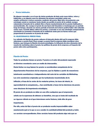 Precios habituales:

En algunos mercados y en el caso de ciertos productos de bajo costo como dulces, raíces y
tubérculos, y en algunos casos los alimentos de primera necesidad, existe una
amplia resistencia a incluso aumentos modestos del precio. Bajo tales circunstancias una
estrategia común es mantener hasta donde sea posible el precio de la unidad, aunque
reduciendo el tamaño de la unidad. Esto se llama mantenimiento de los precios habituales o
acostumbrados. Así, aunque el precio de una barra del chocolate se mantenga por un período
largo de tiempo, durante ese mismo período el tamaño de la barra podría haber sido reducido
varias veces. Cuando deben subirse los precios, a menudo se usa una estrategia compensatoria
consistente en aumentar el tamaño de la unidad de venta pero en forma menos que
proporcional al aumento en el precio de venta.
VI. SELECCIONAR EL PRECIO FINAL
Los métodos de fijación de precios reducen el intervalo dentro del cual la empresa debe
seleccionar su precio final. Para escoger su precio final la empresa debe considerar otros
factores, que incluyen la fijación de precio psicológica, la influencia de otros elementos de la
mezcla de marketing sobre el precio, las políticas de precio de la empresa y el impacto del
precio sobre otros participantes.




Fijación de Precios

Todos los productos tienen un precio. Y precio es el valor del producto expresado

en términos monetarios como un medio de intercambio.

Hasta fechas no muy lejanas los precios se consideraban competencia de los

departamentos financieros de las empresas, que los fijaban a partir de mecanismos

totalmente cuantitativos e independientes del resto de las variables de Márketing.

Las crisis económicas originadas por las turbulencias incontroladas de la

inflación, el laza de los costos de las materias primas, las tasas de interés, la

agresividad de la competencia,... han contribuido a hacer de las decisiones de precios

unas elecciones de importancia estratégica.

El precio de un producto no debe ser una cifra cualquiera que el empresario

señala con la esperanza de obtener un beneficio, sino que se trata del resultado de

un riguroso cálculo en el que intervienen varios factores, todo ellos de gran

importancia.

Por ello, antes de fijar el precio de un producto resulta imprescindible saber

exactamente qué es lo que se va a vender: la cantidad/calidad del producto y todos

sus servicios correspondientes. Estos servicios hacen del producto algo más que un
 