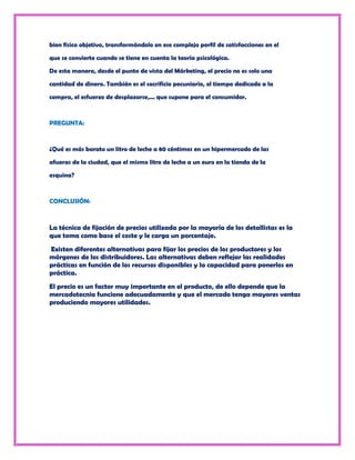 bien físico objetivo, transformándolo en ese complejo perfil de satisfacciones en el

que se convierte cuando se tiene en cuenta la teoría psicológica.

De esta manera, desde el punto de vista del Márketing, el precio no es solo una

cantidad de dinero. También es el sacrificio pecuniario, el tiempo dedicado a la

compra, el esfuerzo de desplazarse,... que supone para el consumidor.



PREGUNTA:



¿Qué es más barato un litro de leche a 80 céntimos en un hipermercado de las

afueras de la ciudad, que el mismo litro de leche a un euro en la tienda de la

esquina?



CONCLUSIÓN:



La técnica de fijación de precios utilizada por la mayoría de los detallistas es la
que toma como base el coste y le carga un porcentaje.
Existen diferentes alternativas para fijar los precios de los productores y los
márgenes de los distribuidores. Las alternativas deben reflejar las realidades
prácticas en función de los recursos disponibles y la capacidad para ponerlos en
práctica.
El precio es un factor muy importante en el producto, de ello depende que la
mercadotecnia funcione adecuadamente y que el mercado tenga mayores ventas
produciendo mayores utilidades.
 