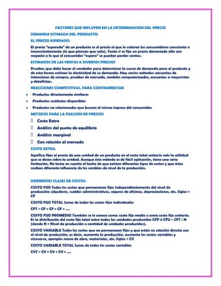 FACTORES QUE INFLUYEN EN LA DETERMINACION DEL PRECIO
DEMANDA ESTIMADA DEL PRODUCTO:
EL PRECIO ESPERADO:
El precio “esperado” de un producto es el precio al que lo valoran los consumidores consciente o
inconscientemente (lo que piensan que vale). Tanto si se fija un precio demasiado alto con
respecto a lo que el consumidor “espera” se pueden perder ventas.
ESTIMADOS DE LAS VENTAS A DIVERSOS PRECIOS
Pruebas que debe hacer el vendedor para determinar la curva de demanda para el producto y
de esta forma estimar la elasticidad de su demanda. Hay varios métodos: encuestas de
intenciones de compra, pruebas de mercado, modelos computarizados, encuestas a mayoristas
y detallistas.
REACCIONES COMPETITIVAS, PARA CONTRARRESTAR
 Productos directamente similares
 Productos sustitutos disponibles
 Productos no relacionados que buscan el mismo ingreso del consumidor
METODOS PARA LA FIJACION DE PRECIOS
 Costo Extra
 Análisis del punto de equilibrio
 Análisis marginal
 Con relación al mercado
COSTO EXTRA:
Significa fijar el precio de una unidad de un producto en el costo total unitario más la utilidad
que se desee sobre la unidad. Aunque éste método es de fácil aplicación, tiene una seria
limitación. No toma en cuenta el hecho de que existen diferentes tipos de costos y que éstos
reciben diferente influencia de los cambios de nivel de la producción.


DIFERENTES CLASES DE COSTOS:
COSTO FIJO Todos los costos que permanecen fijos independientemente del nivel de
producción: alquileres, sueldos administrativos, seguros de oficinas, depreciaciones, etc. Siglas =
CF
COSTO FIJO TOTAL Suma de todos los costos fijos individuales
CFT = CF + CF + CF + ….
COSTO FIJO PROMEDIO También se le conoce como: costo fijo medio o como costo fijo unitario.
Es la distribución del costo fijo total entre todas las unidades producidas CFP ó CFU = CFT / N
(donde N = Nivel de producción o cantidad de unidades producidas).
COSTO VARIABLE Todos los costos que no permanecen fijos y que están en relación directa con
el nivel de producción, es decir, aumenta la producción, aumenta los costos variables y
viceversa, ejemplo: mano de obra, materiales, etc. Siglas = CV
COSTO VARIABLE TOTAL Suma de todos los costos variables
CVT = CV + CV + CV + ….
 