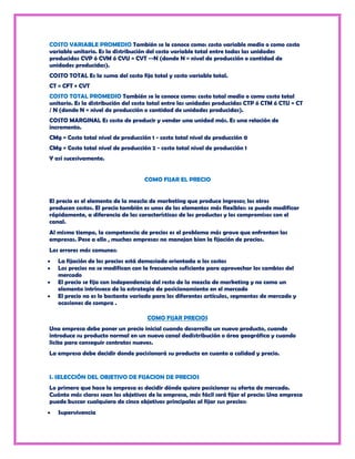 COSTO VARIABLE PROMEDIO También se le conoce como: costo variable medio o como costo
variable unitario. Es la distribución del costo variable total entre todas las unidades
producidas CVP ó CVM ó CVU = CVT --N (donde N = nivel de producción o cantidad de
unidades producidas).
COSTO TOTAL Es la suma del costo fijo total y costo variable total.
CT = CFT + CVT
COSTO TOTAL PROMEDIO También se le conoce como: costo total medio o como costo total
unitario. Es la distribución del costo total entre las unidades producidas CTP ó CTM ó CTU = CT
/ N (donde N = nivel de producción o cantidad de unidades producidas).
COSTO MARGINAL Es costo de producir y vender una unidad más. Es una relación de
incremento.
CMg = Costo total nivel de producción 1 - costo total nivel de producción 0
CMg = Costo total nivel de producción 2 - costo total nivel de producción 1
Y así sucesivamente.


                                    COMO FIJAR EL PRECIO


El precio es el elemento de la mezcla de marketing que produce ingresos; los otros
producen costos. El precio también es unos de los elementos más flexibles: se puede modificar
rápidamente, a diferencia de las características de los productos y los compromisos con el
canal.
Al mismo tiempo, la competencia de precios es el problema más grave que enfrentan las
empresas. Pese a ello , muchas empresas no manejan bien la fijación de precios.
Los errores más comunes:
   La fijación de los precios está demasiado orientada a los costos
   Los precios no se modifican con la frecuencia suficiente para aprovechar los cambios del
   mercado
   El precio se fija con independencia del resto de la mezcla de marketing y no como un
   elemento intrínseco de la estrategia de posicionamiento en el mercado
   El precio no es lo bastante variado para los diferentes artículos, segmentos de mercado y
   ocasiones de compra .

                                     COMO FIJAR PRECIOS
Una empresa debe poner un precio inicial cuando desarrolla un nuevo producto, cuando
introduce su producto normal en un nuevo canal dedistribución o área geográfica y cuando
licita para conseguir contratos nuevos.
La empresa debe decidir donde pocisionará su producto en cuanto a calidad y precio.


I. SELECCIÓN DEL OBJETIVO DE FIJACION DE PRECIOS
Lo primero que hace la empresa es decidir dónde quiere posicionar su oferta de mercado.
Cuánto más claros sean los objetivos de la empresa, más fácil será fijar el precio: Una empresa
puede buscar cualquiera de cinco objetivos principales al fijar sus precios:
   Supervivencia
 