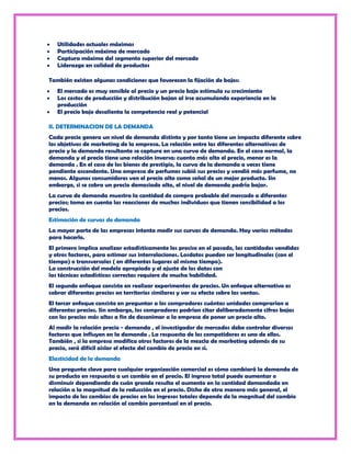 Utilidades actuales máximas
   Participación máxima de mercado
   Captura máxima del segmento superior del mercado
   Liderazgo en calidad de productos

También existen algunas condiciones que favorecen la fijación de bajos:
   El mercado es muy sensible al precio y un precio bajo estimula su crecimiento
   Los costos de producción y distribución bajan al irse acumulando experiencia en la
   producción
   El precio bajo desalienta la competencia real y potencial

II. DETERMINACION DE LA DEMANDA
Cada precio genera un nivel de demanda distinto y por tanto tiene un impacto diferente sobre
los objetivos de marketing de la empresa. La relación entre las diferentes alternativas de
precio y la demanda resultante se captura en una curva de demanda. En el caso normal, la
demanda y el precio tiene una relación inversa: cuanto más alto el precio, menor es la
demanda . En el caso de los bienes de prestigio, la curva de la demanda a veces tiene
pendiente ascendente. Una empresa de perfumes subió sus precios y vendió más perfume, no
menos. Algunos consumidores ven el precio alto como señal de un mejor producto. Sin
embargo, si se cobra un precio demasiado alto, el nivel de demanda podría bajar.
La curva de demanda muestra la cantidad de compra probable del mercado a diferentes
precios; toma en cuenta las reacciones de muchos individuos que tienen sensibilidad a los
precios.
Estimación de curvas de demanda
La mayor parte de las empresas intenta medir sus curvas de demanda. Hay varios métodos
para hacerlo.
El primero implica analizar estadísticamente los preciso en el pasado, las cantidades vendidas
y otros factores, para estimar sus interrelaciones. Losdatos pueden ser longitudinales (con el
tiempo) o transversales ( en diferentes lugares al mismo tiempo).
La construcción del modelo apropiado y el ajuste de los datos con
las técnicas estadísticas correctas requiere de mucha habilidad.
El segundo enfoque consiste en realizar experimentos de precios. Un enfoque alternativo es
cobrar diferentes precios en territorios similares y ver su efecto sobre las ventas.
El tercer enfoque consiste en preguntar a los compradores cuántas unidades comprarían a
diferentes precios. Sin embargo, los compradores podrían citar deliberadamente cifras bajas
con los precios más altos a fin de desanimar a la empresa de poner un precio alto.
Al medir la relación precio - demanda , el investigador de mercados debe controlar diversos
factores que influyen en la demanda . La respuesta de los competidores es uno de ellos.
También , si la empresa modifica otros factores de la mezcla de marketing además de su
precio, será difícil aislar el efecto del cambio de precio en sí.
Elasticidad de la demanda
Una pregunta clave para cualquier organización comercial es cómo cambiará la demanda de
su producto en respuesta a un cambio en el precio. El ingreso total puede aumentar o
disminuir dependiendo de cuán grande resulta el aumento en la cantidad demandada en
relación a la magnitud de la reducción en el precio. Dicho de otra manera más general, el
impacto de los cambios de precios en los ingresos totales depende de la magnitud del cambio
en la demanda en relación al cambio porcentual en el precio.
 