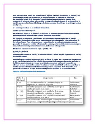 Una reducción en el precio sólo aumentará los ingresos totales si la demanda es elástica y un
aumento en el precio sólo aumentará los ingresos totales si la demanda es inelástica.
La elasticidad precio de la demanda (o elasticidad de la demanda) es la medida de la
respuesta de los compradores a los cambios en los precios. La elasticidad de la demanda es el
cambio porcentual en la cantidad de producto demandada dividida por el cambio porcentual
en el precio.
e = cambio porcentual en la cantidad demandada
cambio porcentual en el precio
La elasticidad precio de la oferta de un producto es el cambio porcentual en la cantidad de
producto ofertada dividida por el cambio porcentual en su precio.
Sin embargo, se plantea la cuestión de si los cambios porcentuales en los precios y en las
cantidades demandadas deberían ser medidos como porcentajes de los valores iniciales o de
los valores finales. Para evitar confusión e inconsistencias al medir elasticidades, se usa el
promedio de los valores iniciales y finales de los precios y de las cantidades demandadas para
calcular la elasticidad precio de la demanda. La formula es la siguiente:
Elasticidad precio de la demanda = Q2 – Q1 + P2 – P1
(Q1+Q2)/2 (P1+P2)/2
donde Pl y Q1 denotan el precio y la cantidad iniciales y donde P2 y Q2 representan el precio y
la cantidad finales.
Cuando la elasticidad de la demanda, o de la oferta, es mayor que 1, se dice que esa demanda
o que esa oferta es elástica. Una relación de menos de 1 indica que esa demanda, u oferta, es
inelástica. La elasticidad será cero si la cantidad demandada u ofertada no cambia en
absoluto cuando cambian los precios. Cuanto mayor es la elasticidad, tanto más grande es el
cambio porcentual en la cantidad demandada para un porcentaje dado de cambio en el
precio. Un resumen de los tipos de elasticidad precio se presenta en el siguiente cuadro :
Tipos de Elasticidades Precio de la Demanda
 