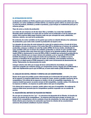 III. ESTIMACION DE COSTOS
La demanda establece un límite superior para el precio que la empresa puede cobrar por su
producto. Los costos establecen el límite inferior. La empresa quiere cobrar un precio que cubra
su costo de producir, distribuir y vender el producto, y que incluya un rendimiento justo por su
esfuerzo yriesgo.
Tipos de costos y niveles de producción
Los costos de una empresa son de dos tipos: fijos y variables. Los costos fijos (también
llamados gastos generales) son costos que no varían con la producción ni con los ingresos por
ventas. Una empresa debe pagar facturas cada mes por concepto de renta, calefacción,
intereses, salarios, sea cual sea la producción.
En contraste, los costos variables son los gastos que varían en relación directa a los volúmenes
de producción y que serán nulos cuando la producción sea igual a cero.
Los ejemplos de esta clase de costo incluyen los costos de la materia prima, el costo de la hora
de trabajo y el costo de los envases. Si los costos fijos (CF) se dividen por el número de unidades
producidas, entonces se obtiene el costo fijo medio (CFM). En forma similar, dividiendo los
costo variables (CV) por el número de unidades producidas se calcula el costo variable medio
(CVM). La relación entre estas clases de costo se ilustra en la siguiente gráfica. El costo total
medio (CTM) es obviamente la suma de CFM y CVM. A medida que aumenta la producción los
costos fijos se dividen por un mayor número de unidades y así va cayendo el CFM. El CVM
también disminuye en cierto rango de niveles de la producción, en la medida en que la
empresa se beneficia de las economías de escala. Sin embargo, como también muestra la
figura 6.5, en algún punto el CVM empezará a subir como consecuencia de deseconomías de
escala. Típicamente, las deseconomías de escala
incluyen salarios más altos por el pago de horas extraordinarias de trabajo y los precios
superiores pagados por materias primas y/o componentes escasos. Puesto que el CVM tiende a
subir más rápidamente que lo que el CFM cae, el costo total medio (CTM) también sube.


IV. ANALISIS DE COSTOS, PRECIOS Y OFERTAS DE LOS COMPETIDORES
Dentro de la gama de posibles precios determinada por la demanda del mercado y los costos
de la empresa, la empresa debe tomar en cuenta los costos, precios y posibles reacciones de los
competidores. Si la oferta de la empresa es similar a la de un competidor importante , la
empresa tendrá que poner un precio cercano al del competidor, o perder ventas. Si la oferta de
la empresa es inferior , la empresa no podrá cobrar más que el competidor.
Si la oferta de la empresa es superior, podrá cobrar más que el competidor. Sin embargo la
empresa debe tener presente que los competidores podrían responder con un cambio de
precios.
VI. SELECCIÓN DEL METODO DE FIJACION DE PRECIOS
Un vez que ser conocen las tres "ces" – la estructura de demanda de los Clientes, la función de
costos y los precios de los competidores – la empresa está lista para escoger un precio. Los
precios de los competidores y de los sustitutos sirven de orientación, los costos que establecen el
límite inferior para el precio y la evaluación que hacen los clientes de las características
exclusivas del producto establecen el precio máximo.
 