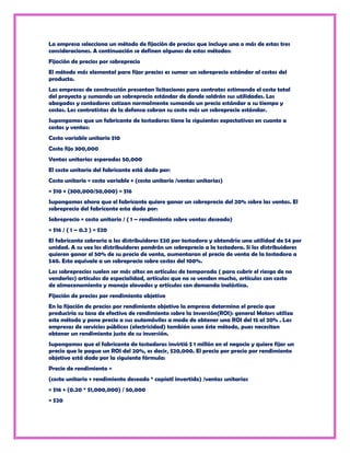 La empresa selecciona un método de fijación de precios que incluye una o más de estas tres
consideraciones. A continuación se definen algunos de estos métodos:
Fijación de precios por sobreprecio
El método más elemental para fijar precios es sumar un sobreprecio estándar al costos del
producto.
Las empresas de construcción presentan licitaciones para contratos estimando el costo total
del proyecto y sumando un sobreprecio estándar de donde saldrán sus utilidades. Los
abogados y contadores cotizan normalmente sumando un precio estándar a su tiempo y
costos. Los contratistas de la defensa cobran su costo más un sobreprecio estándar.
Supongamos que un fabricante de tostadoras tiene la siguientes expectativas en cuanto a
costos y ventas:
Costo variable unitario $10
Costo fijo 300,000
Ventas unitarias esperadas 50,000
El costo unitario del fabricante está dado por:
Costo unitario = costo variable + (costo unitario /ventas unitarias)
= $10 + (300,000/50,000) = $16
Supongamos ahora que el fabricante quiere ganar un sobreprecio del 20% sobre las ventas. El
sobreprecio del fabricante esta dado por:
Sobreprecio = costo unitario / ( 1 – rendimiento sobre ventas deseado)
= $16 / ( 1 – 0.2 ) = $20
El fabricante cobraría a los distribuidores $20 por tostadora y obtendría una utilidad de $4 por
unidad. A su vez los distribuidores pondrán un sobreprecio a la tostadora. Si los distribuidores
quieren ganar el 50% de su precio de venta, aumentaran el precio de venta de la tostadora a
$40. Esto equivale a un sobreprecio sobre costos del 100%.
Los sobreprecios suelen ser más altos en artículos de temporada ( para cubrir el riesgo de no
venderlos) artículos de especialidad, artículos que no se venden mucho, artículos con costo
de almacenamiento y manejo elevados y artículos con demanda inelástica.
Fijación de precios por rendimiento objetivo
En la fijación de precios por rendimiento objetivo la empresa determina el precio que
produciría su tasa de efectivo de rendimiento sobre la inversión(ROI): general Motors utiliza
este método y pone precio a sus automóviles a modo de obtener una ROI del 15 al 20% . Las
empresas de servicios públicos (electricidad) también usan éste método, pues necesitan
obtener un rendimiento justo de su inversión.
Supongamos que el fabricante de tostadoras invirtió $ 1 millón en el negocio y quiere fijar un
precio que le pague un ROI del 20%, es decir, $20,000. El precio por precio por rendimiento
objetivo está dado por la siguiente fórmula:
Precio de rendimiento =
(costo unitario + rendimiento deseado * capiatl invertido) /ventas unitarias
= $16 + (0.20 * $1,000,000) / 50,000
= $20
 