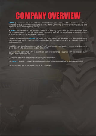 COMPANY OVERVIEW
MERCC (www.mercc.co) is a world class contract mining company and has associations with Re-
sourceco Group (www.resourcecogroup.com), KWJ Consulting (www.kwjconsulting.co.za) and
BrightSky Group (www.brightsky.co.za).
At MERCC we understand the enormous amount of working logistics that go into operating a mine.
We provide professional and prompt mining contracting services. We have the expertise and resourc-
es to undertake surface and hard rock mining.
Every service provided at MERCC has been tried and tested. Our skills-base and on-site experience
         !!
and excavation.
In addition, we do not consider any job as “small” and take as much pride in sweeping and vamping
as we do with vital excavations and development.
Our work ethic combined with years of hard earned experience is applied with precision on every
project that we embark on.
Our mission is to at all times mine with Safety and Innovation.
#    !  $#       $
       $
 