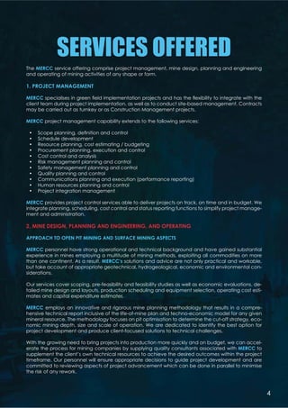 SERVICES OFFERED
The MERCC service offering comprise project management, mine design, planning and engineering
and operating of mining activities of any shape or form.
1. PROJECT MANAGEMENT
MERCC          %  
client team during project implementation, as well as to conduct site-based management. Contracts
may be carried out as turnkey or as Construction Management projects.
MERCC project management capability extends to the following services:
 '    *    
 Schedule development
 Resource planning, cost estimating / budgeting
 Procurement planning, execution and control
 Cost control and analysis
 Risk management planning and control
 Safety management planning and control
 Quality planning and control
 Communications planning and execution (performance reporting)
 Human resources planning and control
 Project integration management
MERCC provides project control services able to deliver projects on track, on time and in budget. We
integrate planning, scheduling, cost control and status reporting functions to simplify project manage-
ment and administration.
2. MINE DESIGN, PLANNING AND ENGINEERING, AND OPERATING
APPROACH TO OPEN PIT MINING AND SURFACE MINING ASPECTS
MERCC personnel have strong operational and technical background and have gained substantial
experience in mines employing a multitude of mining methods, exploiting all commodities on more
than one continent. As a result, MERCC’s solutions and advice are not only practical and workable,
but take account of appropriate geotechnical, hydrogeological, economic and environmental con-
siderations.
Our services cover scoping, pre-feasibility and feasibility studies as well as economic evaluations, de-
tailed mine design and layouts, production scheduling and equipment selection, operating cost esti-
mates and capital expenditure estimates.
MERCC employs an innovative and rigorous mine planning methodology that results in a compre-
hensive technical report inclusive of the life-of-mine plan and techno-economic model for any given
mineral resource. The methodology focuses on pit optimisation to determine the cut-off strategy, eco-
nomic mining depth, size and scale of operation. We are dedicated to identify the best option for
project development and produce client-focused solutions to technical challenges.
With the growing need to bring projects into production more quickly and on budget, we can accel-
erate the process for mining companies by supplying quality consultants associated with MERCC to
supplement the client’s own technical resources to achieve the desired outcomes within the project
timeframe. Our personnel will ensure appropriate decisions to guide project development and are
committed to reviewing aspects of project advancement which can be done in parallel to minimise
the risk of any rework.
4
 