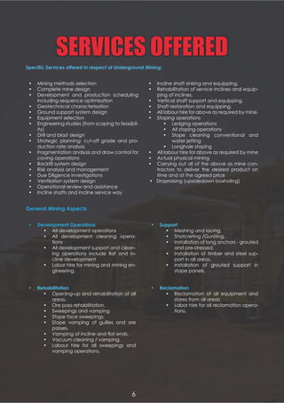 SERVICES OFFERED
         
 Mining methods selection
 Complete mine design
 Development and production scheduling
including sequence optimisation
 Geotechnical characterisation
 Ground support system design
 Equipment selection
 Engineering studies (from scoping to feasibil-
ity)
 Drill and blast design
 Strategic planning: cut-off grade and pro-
duction rate analysis
 Fragmentation analysis and draw control for
caving operations
 1 
 Risk analysis and management
 Due Diligence Investigations
 Ventilation system design2  6   7
 Operational review and assistance
 Incline shafts and incline service way
  
     
 All development operations
 All development cleaning opera-
tions
 All development support and clean-
       %    -
cline development
 Labor hire for mining and mining en-
gineering.
 ! 
 Opening-up and rehabilitation of all
areas.
 Ore pass rehabilitation.
 Sweepings and vamping
 Stope face sweepings.
 Stope vamping of gullies and ore
passes.
 8  !   % $
 Vacuum cleaning / vamping.
 Labour hire for all sweepings and
vamping operations.
  
 Meshing and lacing.
 Shotcreting /Guniting.
 Installation of long anchors - grouted
and pre-stressed.
 Installation of timber and steel sup-
port in all areas.
 Installation of grouted support in
stope panels.
  
 Reclamation of all equipment and
stores from all areas
 Labor hire for all reclamation opera-
tions.
 Incline shaft sinking and equipping.
 Rehabilitation of service inclines and equip-
ping of inclines.
 Vertical shaft support and equipping.
 Shaft restoration and equipping.
 All labour hire for above as required by mine.
 Stoping operations
 Ledging operations
 All stoping operations
 Stope cleaning conventional and
water jetting
 Longhole stoping
 All labour hire for above as required by mine
 Actual physical mining
 Carrying out all of the above as mine con-
tractors to deliver the desired product on
time and at the agreed price

6
 