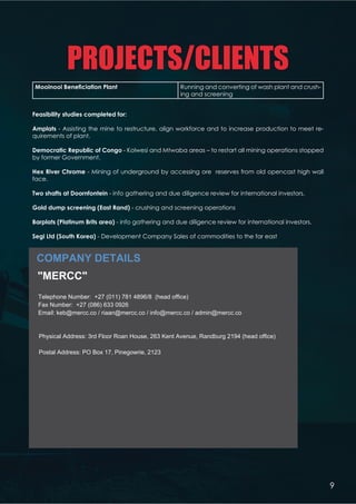 PROJECTS/CLIENTS
COMPANY DETAILS
V !#    
 - Assisting the mine to restructure, align workforce and to increase production to meet re-
quirements of plant.
  ! '  - Kolwesi and Mtwaba areas – to restart all mining operations stopped
by former Government.
%W  '  - Mining of underground by accessing ore reserves from old opencast high wall
face.
Q       - info gathering and due diligence review for international investors.
   : 5 - crushing and screening operations
X  *X   5 - info gathering and due diligence review for international investors.
6 + 5 - Development Company Sales of commodities to the far east
: #   '    '   *#56Y:''Z5
Reg no. 2010/007744/07
 /! XYZ6[
VW/!  086 634 2601
' /!  +27 71 775 3260 | +27 82 491 2883 | +27 82 303 5048
:   info@mercc.co | keb@mercc.co | admin@mercc.co
)!  www.mercc.co
   Mr. BF Moses | Dr. KE Bruinette`${} 
  Shane Scott (Mining Operations)
Hendrik Bruinette (Finance  Procurement)
Sias Scott (Projects)
*#   
€ ‚*Yƒ„ @ *  *YY†6!7
*   
‡ˆY‰‰‰* *Y[Y6!7
  X * Running and converting of wash plant and crush-
ing and screening
9
COMPANY DETAILS
MERCC
Telephone Number: +27 (011) 781 4896/8 (head office)
Fax Number: +27 (086) 633 0926
Email: keb@mercc.co / riaan@mercc.co / info@mercc.co / admin@mercc.co
Physical Address: 3rd Floor Roan House, 263 Kent Avenue, Randburg 2194 (head office)
Postal Address: PO Box 17, Pinegowrie, 2123
 
