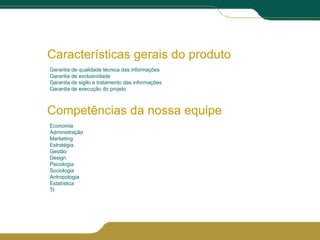 Características gerais do produto Garantia de qualidade técnica das informações Garantia de exclusividade Garantia de sigilo e tratamento das informações Garantia de execução do projeto Competências da nossa equipe Economia Administração Marketing Estratégia Gestão Design Psicologia Sociologia Antropologia Estatística TI 