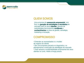 QUEM SOMOS Uma empresa de  assessoria empresarial , com foco na  geração de   estratégias e resultados  de mercado para os seus  clientes , através de metodologias tecnicamente  confiáveis  e  conhecimentos  na área de gestão, estratégia, marketing e inovação. COMPROMISSO •  Entender as necessidades e o modelo  de negócio do cliente. •  Ser uma empresa parceira no diagnóstico, no planejamento e execução de estratégias de mercado. •  Visar sempre a sustentabilidade empresarial dos seus clientes no curto, médio e longo prazos. 