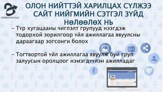 ОЛОН НИЙТТЭЙ ХАРИЛЦАХ СҮЛЖЭЭ
САЙТ НИЙГМИЙН СЭТГЭЛ ЗҮЙД
НӨЛӨӨЛӨХ НЬ
- Түр хугацааны чиглэлт групууд нээгдэж
тодорхой зорилгоор үйл ажиллагаа явуулсны
дараагаар зогсонги болох
- Тогтвортой үйл ажиллагаа явуулж буй груп
залуусын оролцоог нэмэгдүүлэн ажилладаг
 