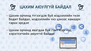 ЦАХИМ АЮУЛГҮЙ БАЙДАЛ
- Цахим орчинд түгээгдэж буй мэдээллийн үнэн
бодит байдал, мэдээллийн үнэ цэнээс хамаарч
гарах эрсдэл
- Цахим орчинд явагдаж буй гэмт хэргүүд,
хэрэглэгчийн аюулгүй байдал
 