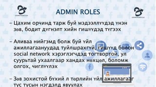 ADMIN ROLES
- Цахим орчинд тарж буй мэдээллүүдэд үнэн
зөв, бодит дүгнэлт хийн гишүүдэд түгээх
- Аливаа нийгэмд болж буй үйл
ажиллагаануудад туйлшрахгүй, гишүүд болон
social network хэрэглэгчдэд тогтвортой, ул
суурьтай ухаалгаар хандах нөхцөл, боломж
олгох, чиглүүлэх
- Зөв зохистой бүхий л төрлийн үйл ажиллагааг
тус тусын нэгдэлд явуулах
 