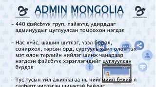 ADMIN MONGOLIA
- 440 фэйсбүүк груп, пэйжүүд удирддаг
админуудыг цуглуулсан томоохон нэгдэл
- Нас хүйс, шашин шүтлэг, үзэл бодол,
сонирхол, төрсөн орд, сургууль хамт олон гэх
мэт олон төрлийн нийлэг шинж чанараар
нэгдсэн фэйсбүүк хэрэглэгчдийг цуглуулсан
бүрдэл
- Тус тусын үйл ажиллагаа нь нийгмийн бүхий л
 