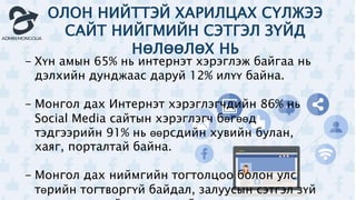 ОЛОН НИЙТТЭЙ ХАРИЛЦАХ СҮЛЖЭЭ
САЙТ НИЙГМИЙН СЭТГЭЛ ЗҮЙД
НӨЛӨӨЛӨХ НЬ
- Хүн амын 65% нь интернэт хэрэглэж байгаа нь
дэлхийн дунджаас даруй 12% илүү байна.
- Монгол дах Интернэт хэрэглэгчдийн 86% нь
Social Media сайтын хэрэглэгч бөгөөд
тэдгээрийн 91% нь өөрсдийн хувийн булан,
хаяг, порталтай байна.
- Монгол дах ниймгийн тогтолцоо болон улс
төрийн тогтворгүй байдал, залуусын сэтгэл зүй
 