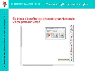 Experiències TAC  a la Formació de Persones Adultes | juny de 2010 Es tracta d'aprofitar les eines de smartNotebook: L'enregistrador Smart · ·Pissarra digital: mesura angles 5è SETICPA Curs 2009 / 2010 