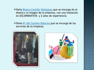 Doña Blanca Castillo Velázquez que se encarga de el
 diseño y la imagen de la empresa, con una titulación
 en ESCAPARATISTA y 2 años de experiencia.

Doña Mª del Carmen Palacios que se encarga de los
 servicios de la limpieza.
 