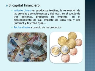  El   capital financiero:
      Invierte dinero en productos textiles, la renovación de
       las prendas y complementos y del local, en el sueldo de
       tres personas, productos de limpieza, en el
       mantenimiento de luz, importe de línea fija y red
       (internet y teléfono fijo),…
      Recibe dinero a cambio de los productos.
 