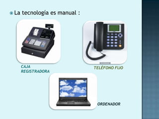  La   tecnología es manual :




       CAJA                     TELÉFONO FIJO
       REGISTRADORA




                                 ORDENADOR
 