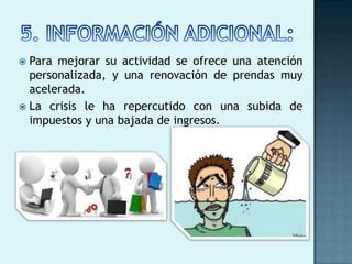  Para mejorar su actividad se ofrece una atención
  personalizada, y una renovación de prendas muy
  acelerada.
 La crisis le ha repercutido con una subida de
  impuestos y una bajada de ingresos.
 