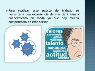    Para realizar este puesto de trabajo se
    necesitaría una experiencia de mas de 2 años y
    conocimiento en moda ya que hay mucha
    competencia en este sector.
 