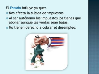 El Estado influye ya que:
 Nos afecta la subida de impuestos.
 Al ser autónomo los impuestos los tienes que
  abonar aunque las ventas sean bajas.
 No tienen derecho a cobrar el desempleo.
 