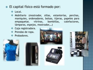    El capital físico está formado por:
      Local.
      Mobiliario (mostrador, sillas, estanterías, perchas,
       maniquíes, ordenadores, bolsas, tijeras, papeles para
       empaquetar,     vitrinas,  bombillas,    calefactores,
       lámparas, espejos, mostrador,…)
      Caja registradora.
      Prendas de ropa.
      Probadores.
 