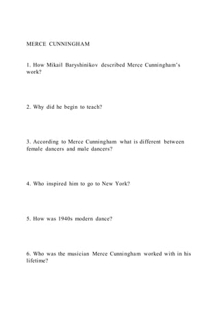 MERCE CUNNINGHAM
1. How Mikail Baryshinikov described Merce Cunningham’s
work?
2. Why did he begin to teach?
3. According to Merce Cunningham what is different between
female dancers and male dancers?
4. Who inspired him to go to New York?
5. How was 1940s modern dance?
6. Who was the musician Merce Cunningham worked with in his
lifetime?
 