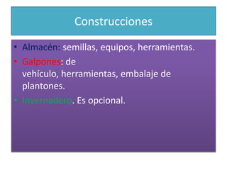 ConstruccionesAlmacén: semillas, equipos, herramientas.Galpones: de vehículo, herramientas, embalaje de plantones.Invernadero. Es opcional.