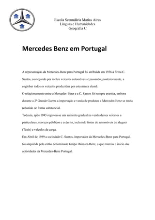 Escola Secundária Matias Aires
                             Línguas e Humanidades
                                   Geografia C




Mercedes Benz em Portugal


A representação da Mercedes-Benz para Portugal foi atribuída em 1936 à firma C.

Santos, começando por incluir veículos automóveis e passando, posteriormente, a

englobar todos os veículos produzidos por esta marca alemã.

O relacionamento entre a Mercedes-Benz e a C. Santos foi sempre estreita, embora

durante a 2ª Grande Guerra a importação e venda de produtos a Mercedes-Benz se tenha

reduzido de forma substancial.

Todavia, após 1945 registou-se um aumento gradual na venda destes veículos a

particulares, serviços públicos e exército, incluindo frotas de automóveis de aluguer

(Táxis) e veículos de carga.

Em Abril de 1989 a sociedade C. Santos, importador da Mercedes-Benz para Portugal,

foi adquirida pelo então denominado Grupo Daimler-Benz, o que marcou o início das

actividades da Mercedes-Benz Portugal.
 