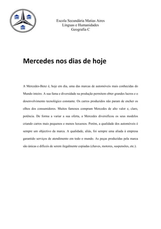 Escola Secundária Matias Aires
                            Línguas e Humanidades
                                  Geografia C




Mercedes nos dias de hoje


A Mercedes-Benz é, hoje em dia, uma das marcas de automóveis mais conhecidas do

Mundo inteiro. A sua fama e diversidade na produção permitem obter grandes lucros e o

desenvolvimento tecnológico constante. Os carros produzidos não param de encher os

olhos dos consumidores. Muitos famosos compram Mercedes de alto valor e, claro,

potência. De forma a variar a sua oferta, a Mercedes diversificou os seus modelos

criando carros mais pequenos e menos luxuosos. Porém, a qualidade dos automóveis é

sempre um objectivo da marca. A qualidade, aliás, foi sempre uma aliada à empresa

garantido serviços de atendimento em todo o mundo. As peças produzidas pela marca

são únicas e difíceis de serem ilegalmente copiadas (chaves, motores, suspensões, etc.).
 